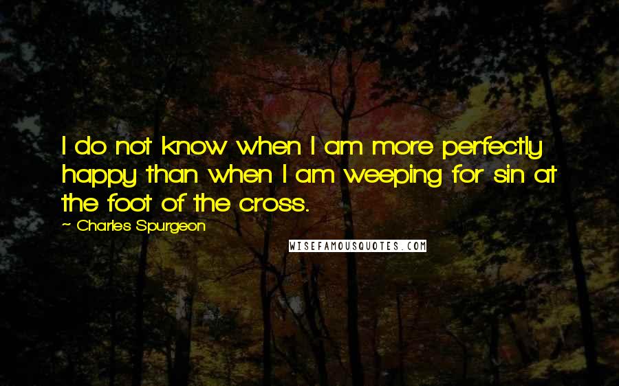 Charles Spurgeon Quotes: I do not know when I am more perfectly happy than when I am weeping for sin at the foot of the cross.