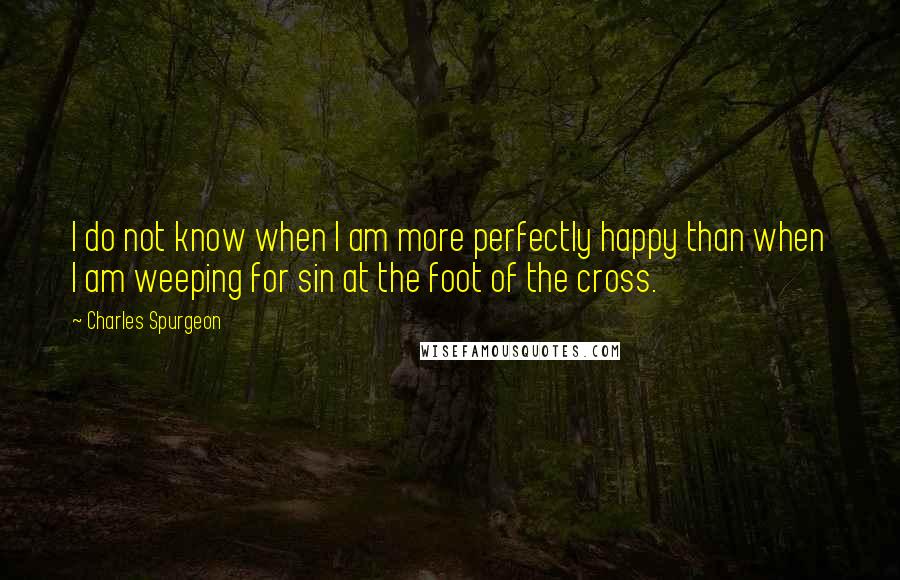 Charles Spurgeon Quotes: I do not know when I am more perfectly happy than when I am weeping for sin at the foot of the cross.