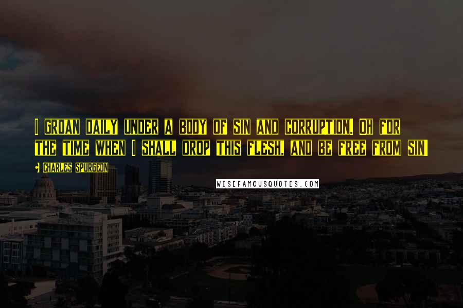 Charles Spurgeon Quotes: I groan daily under a body of sin and corruption. Oh for the time when I shall drop this flesh, and be free from sin!