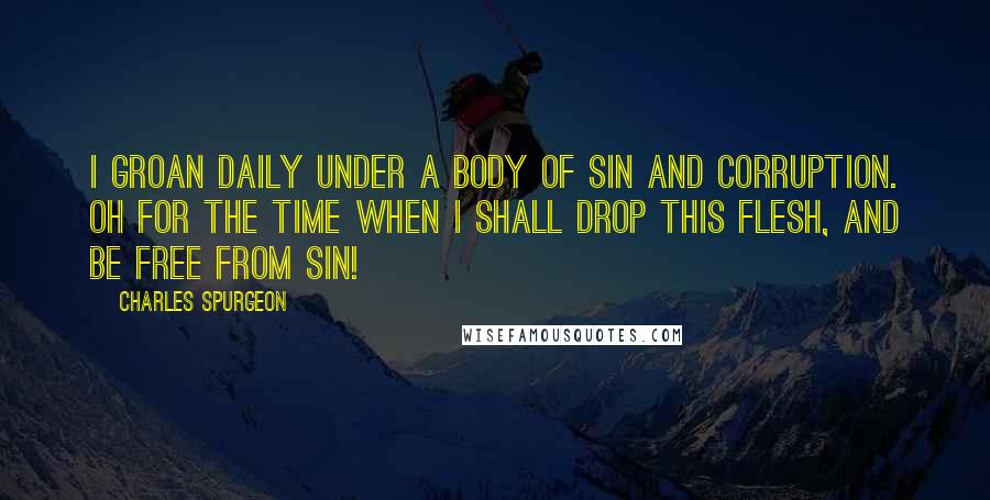 Charles Spurgeon Quotes: I groan daily under a body of sin and corruption. Oh for the time when I shall drop this flesh, and be free from sin!