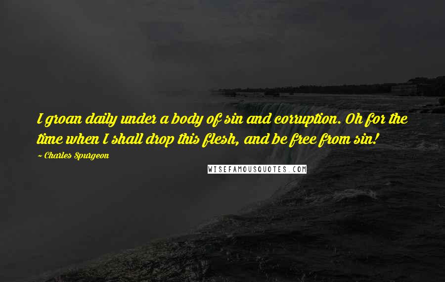 Charles Spurgeon Quotes: I groan daily under a body of sin and corruption. Oh for the time when I shall drop this flesh, and be free from sin!