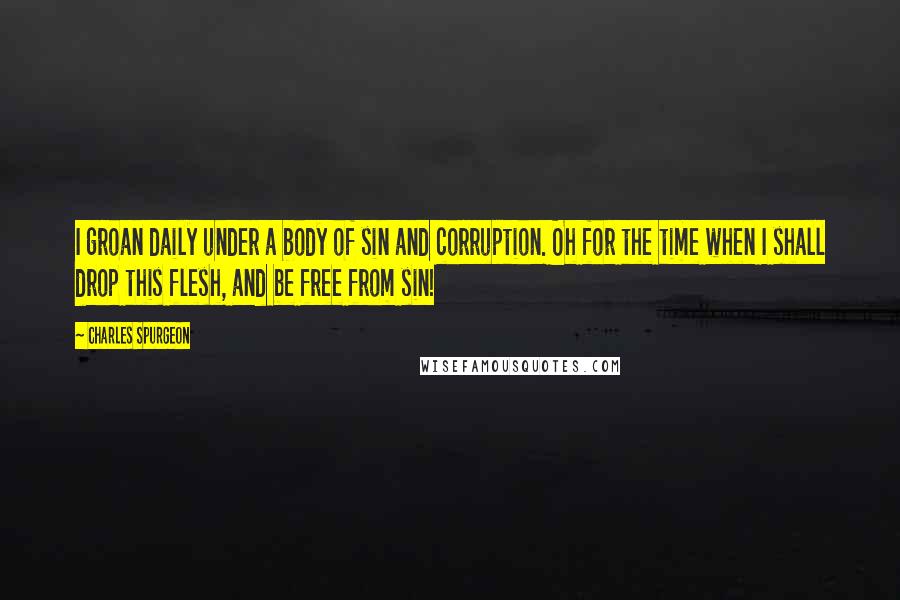 Charles Spurgeon Quotes: I groan daily under a body of sin and corruption. Oh for the time when I shall drop this flesh, and be free from sin!