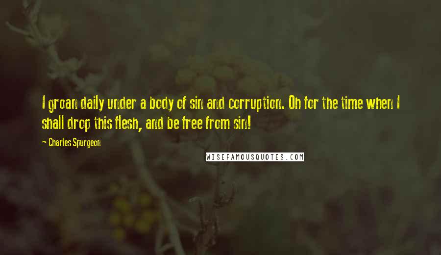 Charles Spurgeon Quotes: I groan daily under a body of sin and corruption. Oh for the time when I shall drop this flesh, and be free from sin!