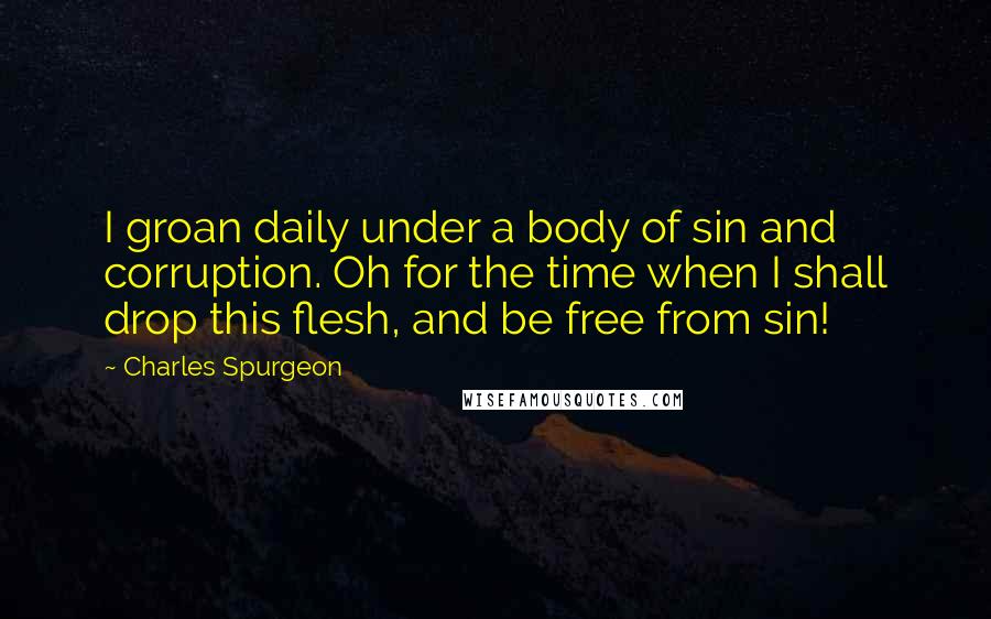 Charles Spurgeon Quotes: I groan daily under a body of sin and corruption. Oh for the time when I shall drop this flesh, and be free from sin!