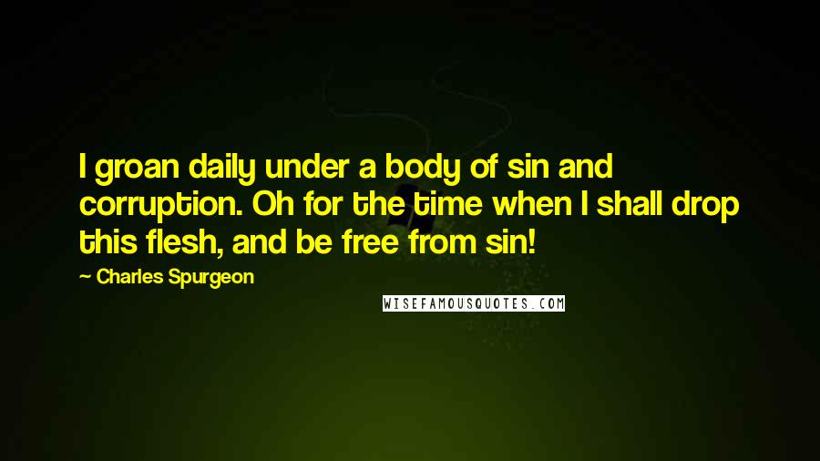 Charles Spurgeon Quotes: I groan daily under a body of sin and corruption. Oh for the time when I shall drop this flesh, and be free from sin!