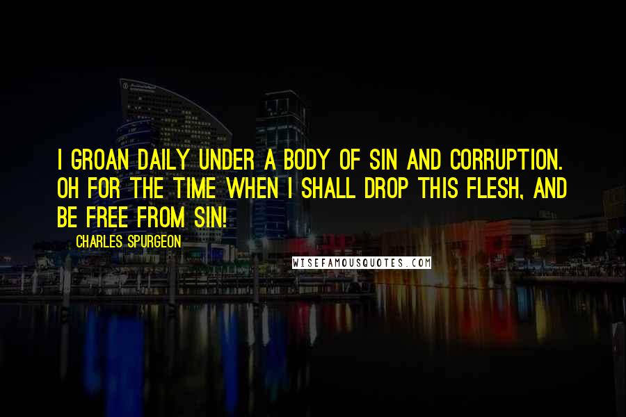 Charles Spurgeon Quotes: I groan daily under a body of sin and corruption. Oh for the time when I shall drop this flesh, and be free from sin!