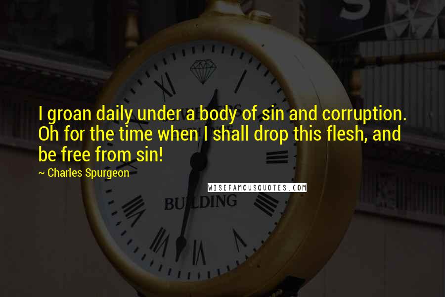 Charles Spurgeon Quotes: I groan daily under a body of sin and corruption. Oh for the time when I shall drop this flesh, and be free from sin!