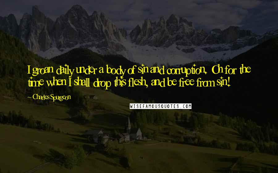 Charles Spurgeon Quotes: I groan daily under a body of sin and corruption. Oh for the time when I shall drop this flesh, and be free from sin!