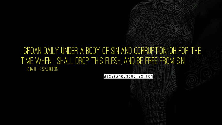 Charles Spurgeon Quotes: I groan daily under a body of sin and corruption. Oh for the time when I shall drop this flesh, and be free from sin!