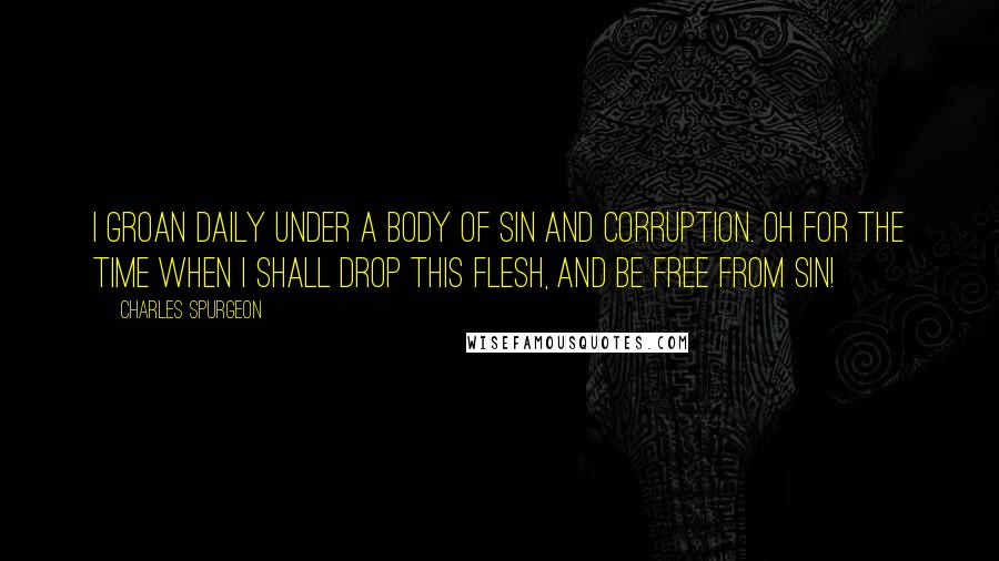 Charles Spurgeon Quotes: I groan daily under a body of sin and corruption. Oh for the time when I shall drop this flesh, and be free from sin!