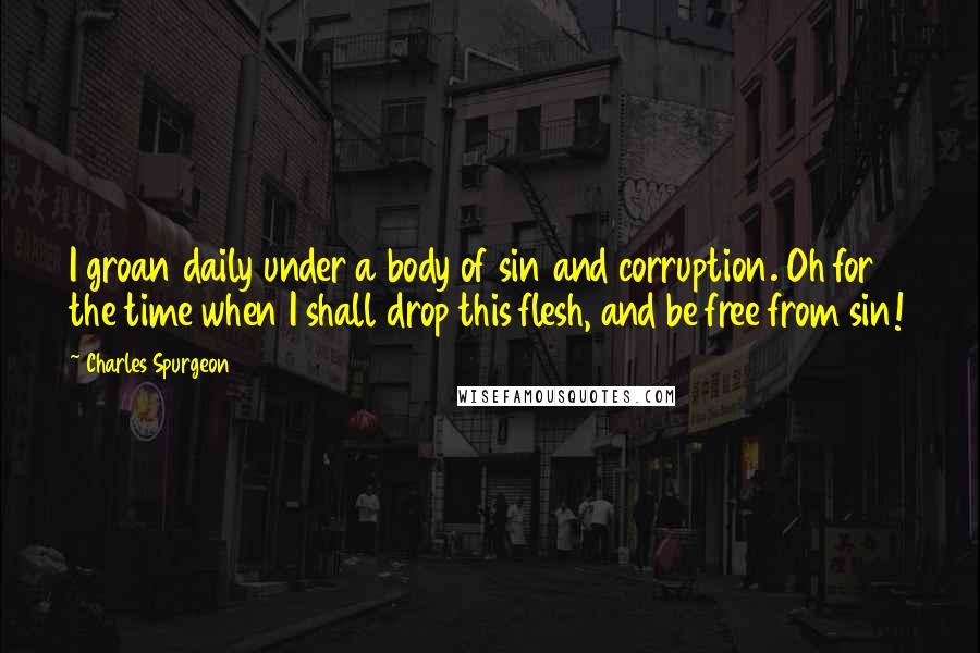 Charles Spurgeon Quotes: I groan daily under a body of sin and corruption. Oh for the time when I shall drop this flesh, and be free from sin!