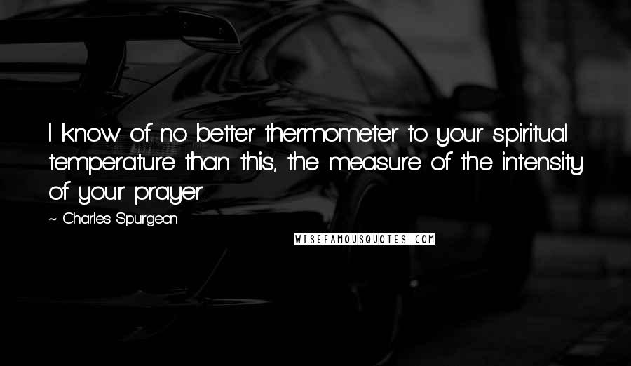 Charles Spurgeon Quotes: I know of no better thermometer to your spiritual temperature than this, the measure of the intensity of your prayer.