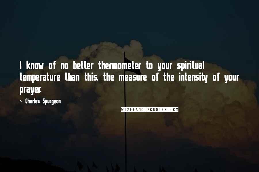 Charles Spurgeon Quotes: I know of no better thermometer to your spiritual temperature than this, the measure of the intensity of your prayer.