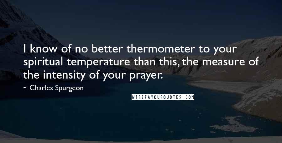 Charles Spurgeon Quotes: I know of no better thermometer to your spiritual temperature than this, the measure of the intensity of your prayer.