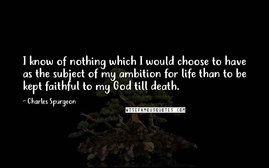 Charles Spurgeon Quotes: I know of nothing which I would choose to have as the subject of my ambition for life than to be kept faithful to my God till death.