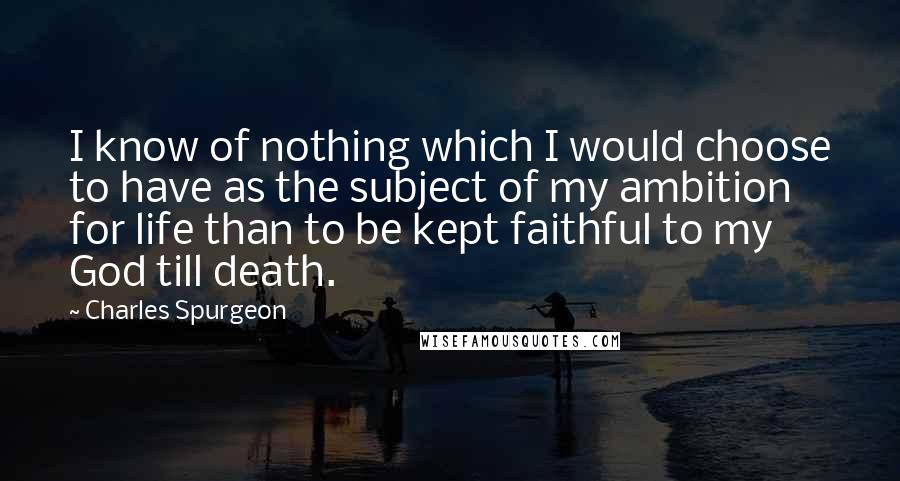 Charles Spurgeon Quotes: I know of nothing which I would choose to have as the subject of my ambition for life than to be kept faithful to my God till death.