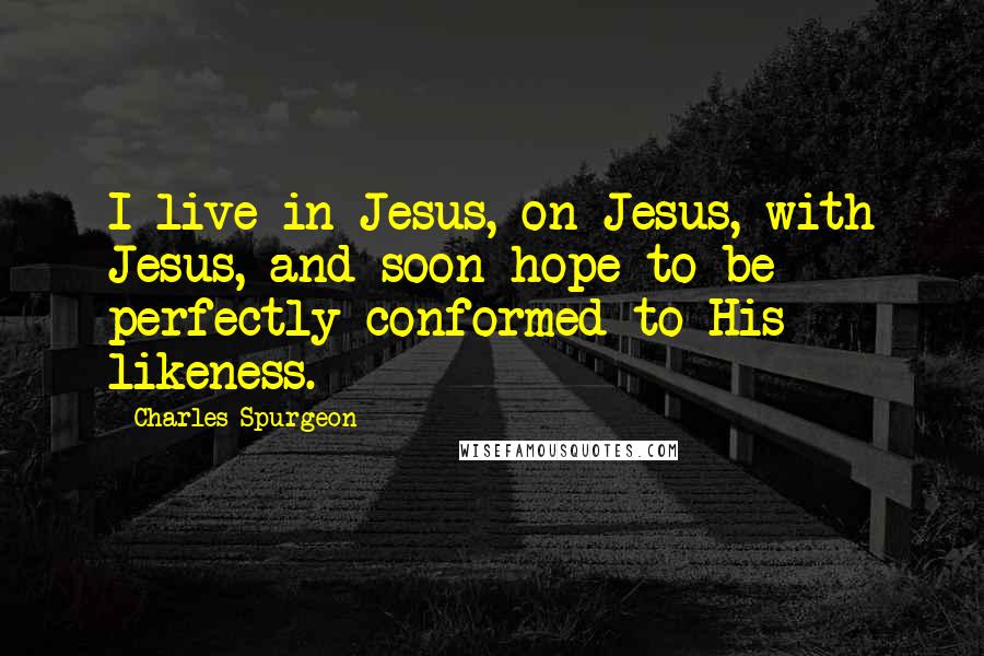 Charles Spurgeon Quotes: I live in Jesus, on Jesus, with Jesus, and soon hope to be perfectly conformed to His likeness.