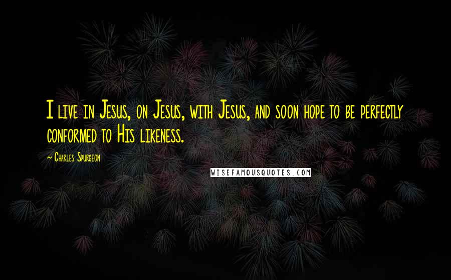 Charles Spurgeon Quotes: I live in Jesus, on Jesus, with Jesus, and soon hope to be perfectly conformed to His likeness.