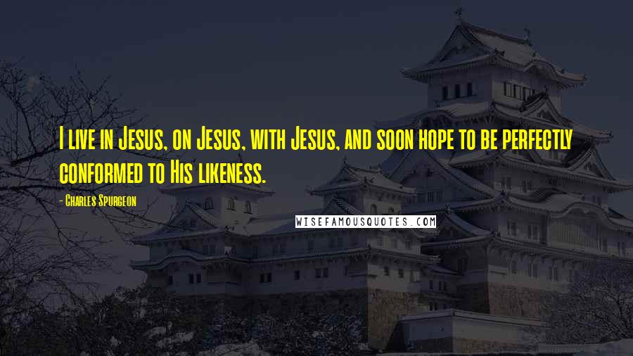 Charles Spurgeon Quotes: I live in Jesus, on Jesus, with Jesus, and soon hope to be perfectly conformed to His likeness.