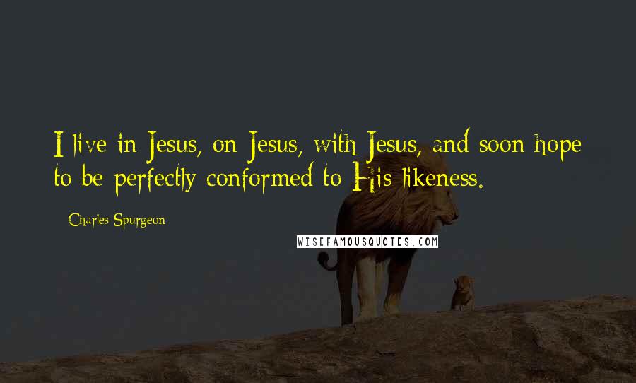 Charles Spurgeon Quotes: I live in Jesus, on Jesus, with Jesus, and soon hope to be perfectly conformed to His likeness.