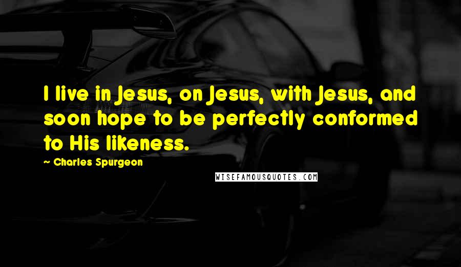 Charles Spurgeon Quotes: I live in Jesus, on Jesus, with Jesus, and soon hope to be perfectly conformed to His likeness.