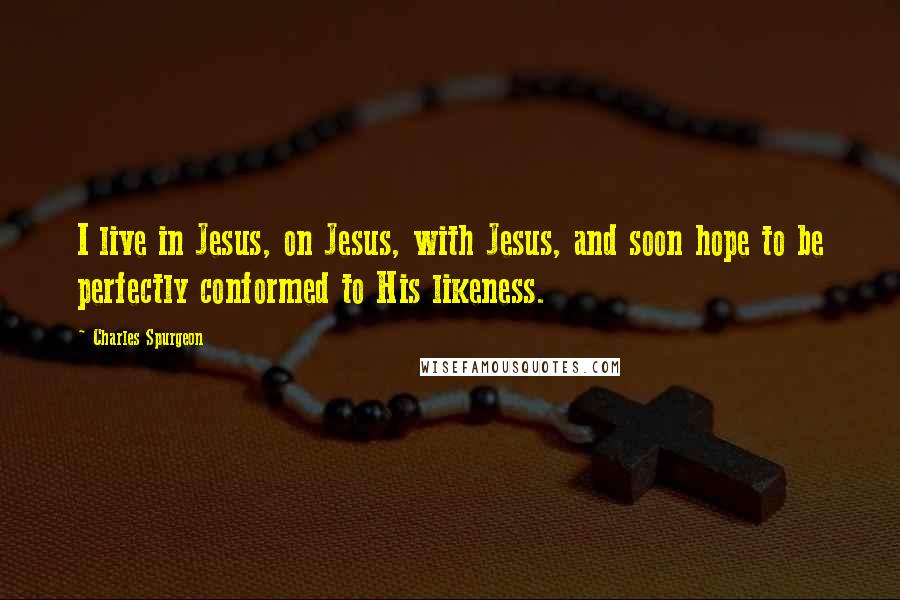 Charles Spurgeon Quotes: I live in Jesus, on Jesus, with Jesus, and soon hope to be perfectly conformed to His likeness.