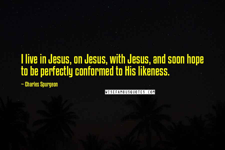 Charles Spurgeon Quotes: I live in Jesus, on Jesus, with Jesus, and soon hope to be perfectly conformed to His likeness.