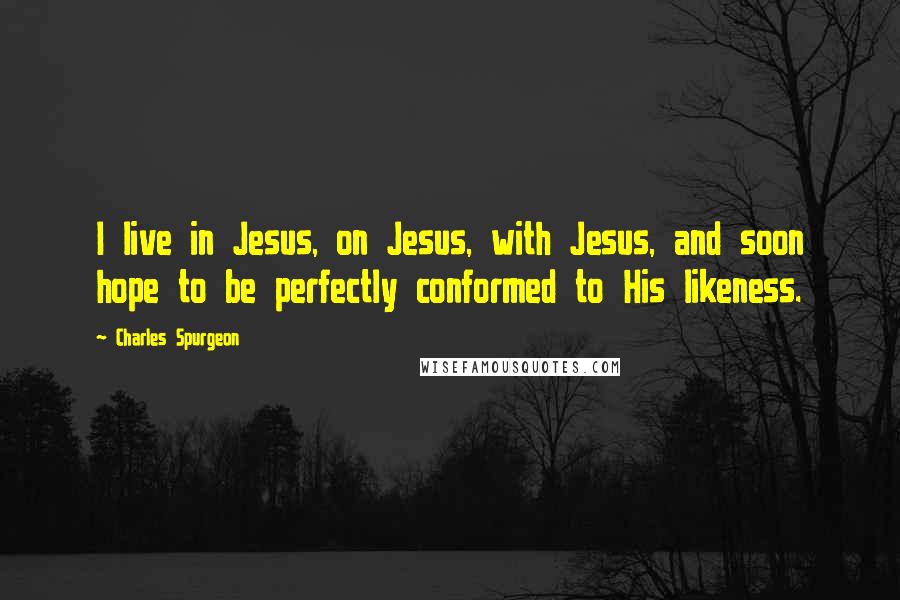 Charles Spurgeon Quotes: I live in Jesus, on Jesus, with Jesus, and soon hope to be perfectly conformed to His likeness.