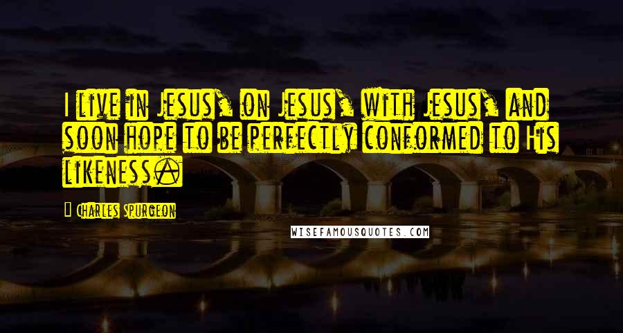 Charles Spurgeon Quotes: I live in Jesus, on Jesus, with Jesus, and soon hope to be perfectly conformed to His likeness.