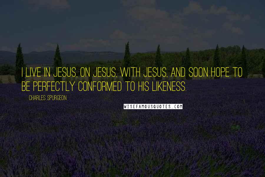 Charles Spurgeon Quotes: I live in Jesus, on Jesus, with Jesus, and soon hope to be perfectly conformed to His likeness.