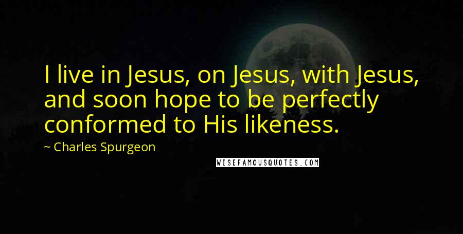 Charles Spurgeon Quotes: I live in Jesus, on Jesus, with Jesus, and soon hope to be perfectly conformed to His likeness.