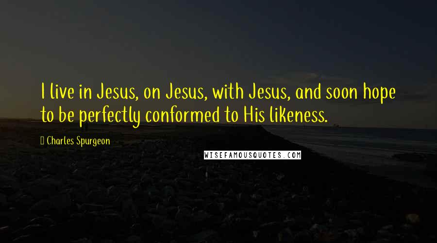 Charles Spurgeon Quotes: I live in Jesus, on Jesus, with Jesus, and soon hope to be perfectly conformed to His likeness.