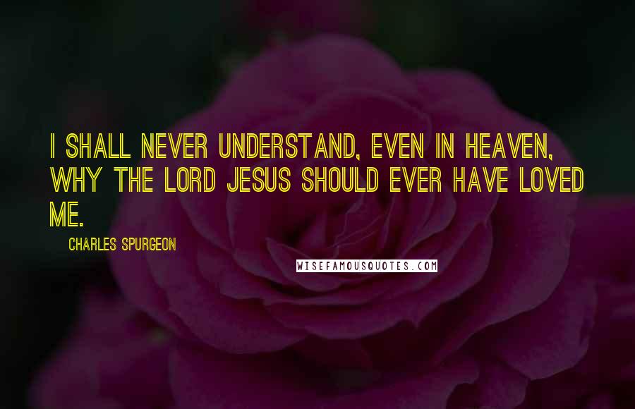 Charles Spurgeon Quotes: I shall never understand, even in heaven, why the Lord Jesus should ever have loved me.