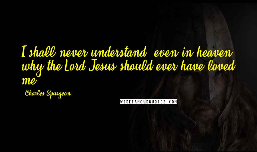 Charles Spurgeon Quotes: I shall never understand, even in heaven, why the Lord Jesus should ever have loved me.