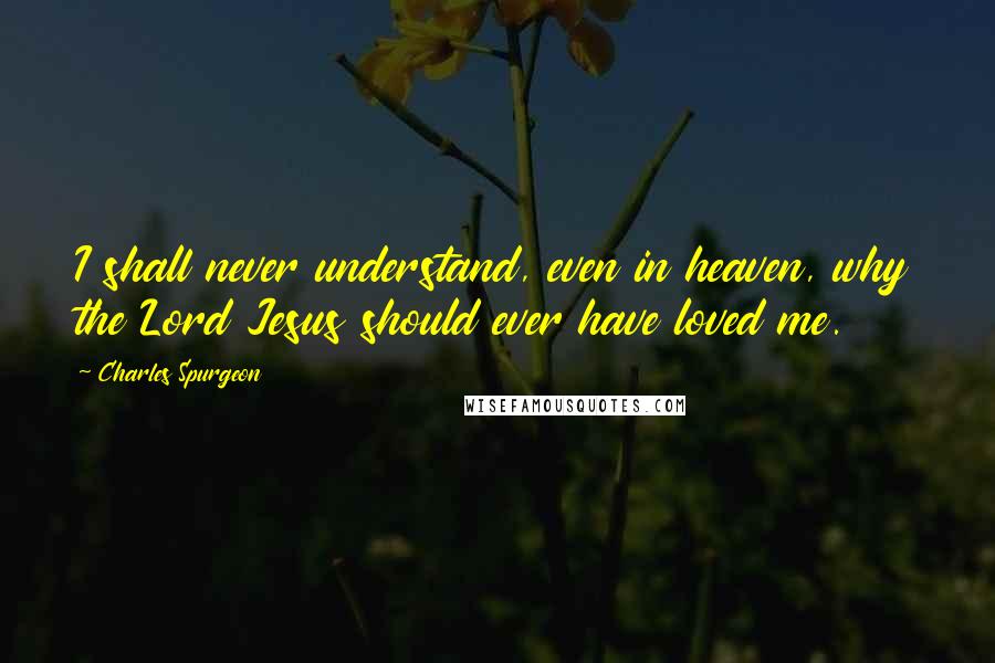 Charles Spurgeon Quotes: I shall never understand, even in heaven, why the Lord Jesus should ever have loved me.
