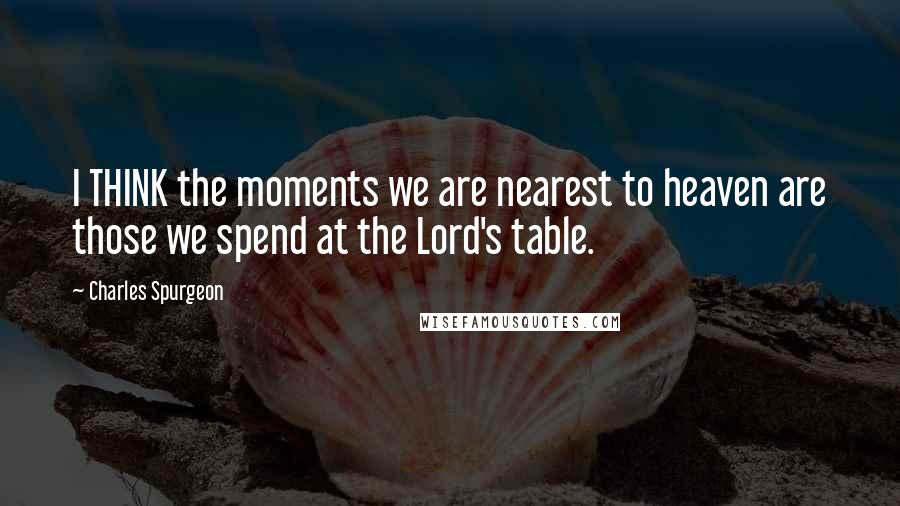 Charles Spurgeon Quotes: I THINK the moments we are nearest to heaven are those we spend at the Lord's table.