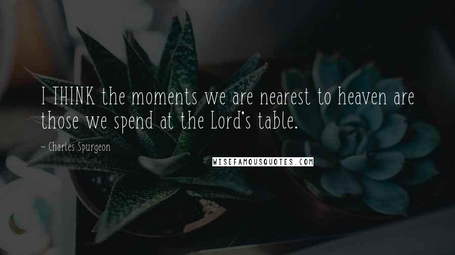 Charles Spurgeon Quotes: I THINK the moments we are nearest to heaven are those we spend at the Lord's table.