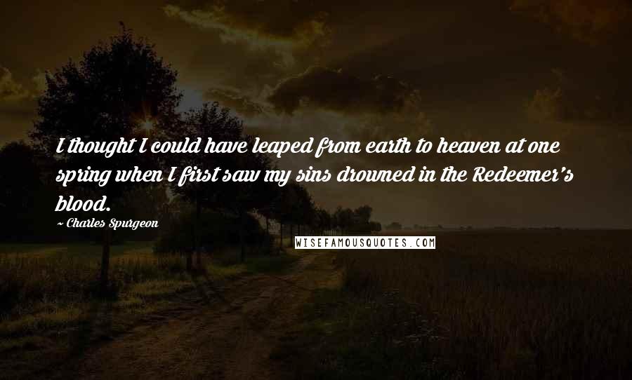 Charles Spurgeon Quotes: I thought I could have leaped from earth to heaven at one spring when I first saw my sins drowned in the Redeemer's blood.