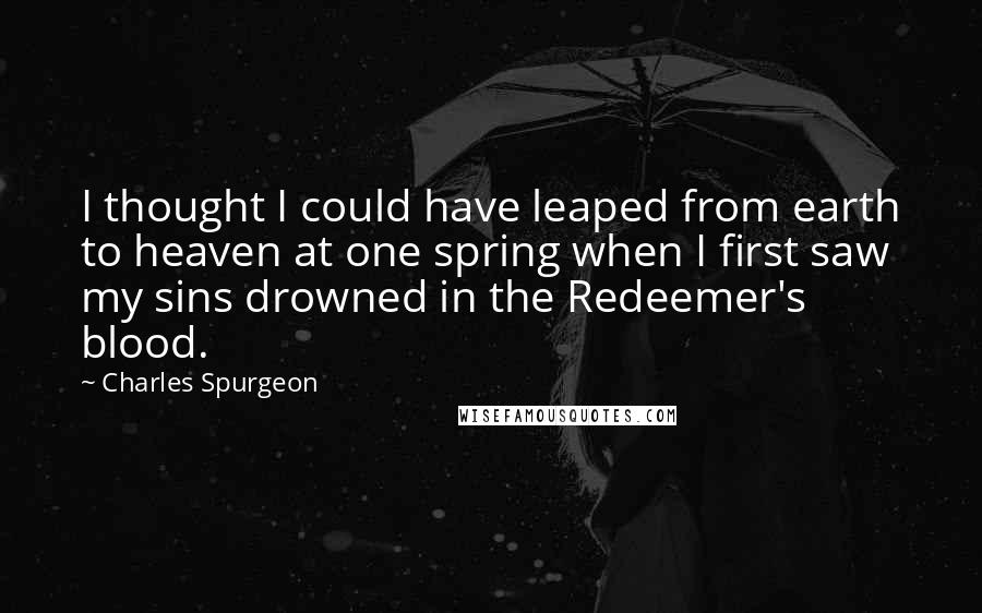 Charles Spurgeon Quotes: I thought I could have leaped from earth to heaven at one spring when I first saw my sins drowned in the Redeemer's blood.