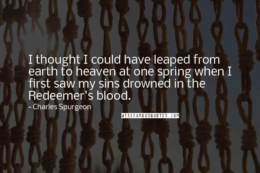 Charles Spurgeon Quotes: I thought I could have leaped from earth to heaven at one spring when I first saw my sins drowned in the Redeemer's blood.