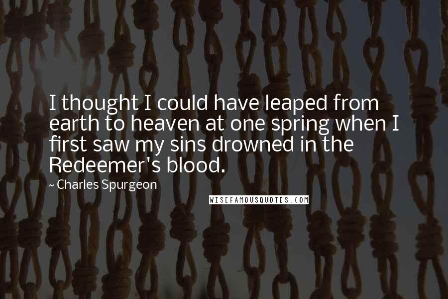 Charles Spurgeon Quotes: I thought I could have leaped from earth to heaven at one spring when I first saw my sins drowned in the Redeemer's blood.