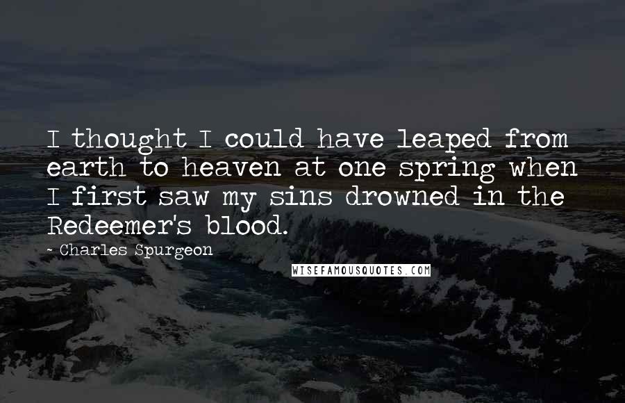 Charles Spurgeon Quotes: I thought I could have leaped from earth to heaven at one spring when I first saw my sins drowned in the Redeemer's blood.
