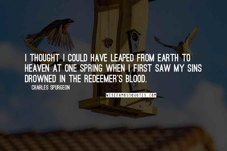 Charles Spurgeon Quotes: I thought I could have leaped from earth to heaven at one spring when I first saw my sins drowned in the Redeemer's blood.