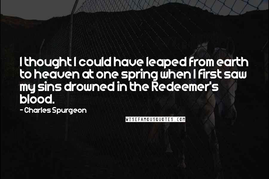 Charles Spurgeon Quotes: I thought I could have leaped from earth to heaven at one spring when I first saw my sins drowned in the Redeemer's blood.