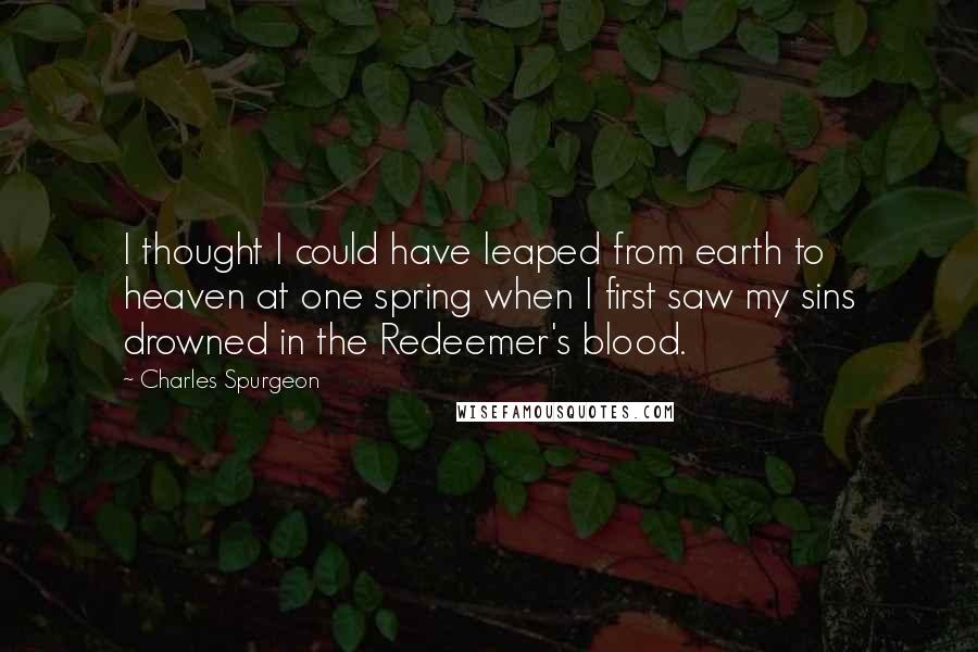 Charles Spurgeon Quotes: I thought I could have leaped from earth to heaven at one spring when I first saw my sins drowned in the Redeemer's blood.