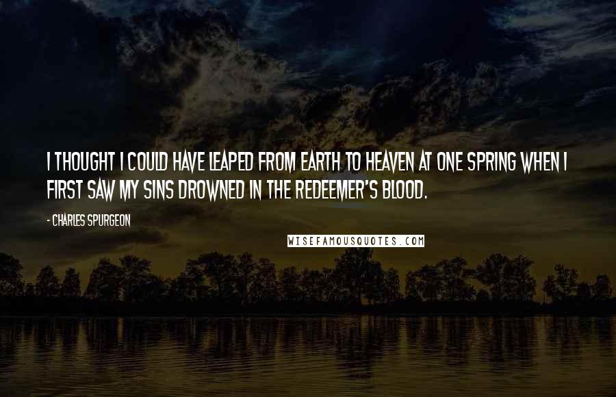 Charles Spurgeon Quotes: I thought I could have leaped from earth to heaven at one spring when I first saw my sins drowned in the Redeemer's blood.