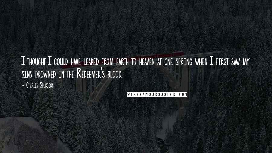 Charles Spurgeon Quotes: I thought I could have leaped from earth to heaven at one spring when I first saw my sins drowned in the Redeemer's blood.