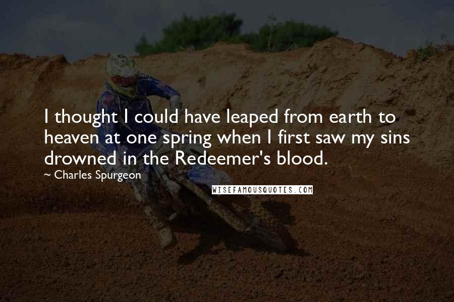 Charles Spurgeon Quotes: I thought I could have leaped from earth to heaven at one spring when I first saw my sins drowned in the Redeemer's blood.