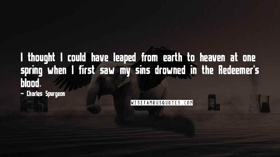 Charles Spurgeon Quotes: I thought I could have leaped from earth to heaven at one spring when I first saw my sins drowned in the Redeemer's blood.