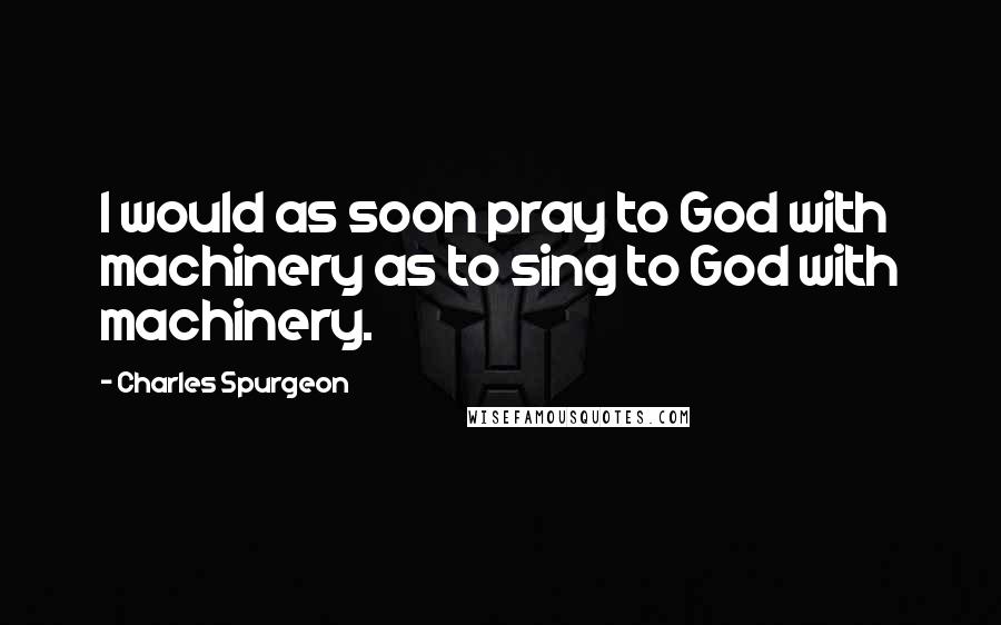 Charles Spurgeon Quotes: I would as soon pray to God with machinery as to sing to God with machinery.